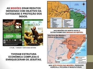 AS  MISSÕES  ERAM REDUTOS INDÍGENAS COM OBJETIVO DA CATEQUESE E PROTEÇÃO DOS ÍNDIOS.  O FILME,, “A MISSÃO” CONTA ESSA HISTÓRIA TIVERAM ESTRUTURA ECONÔMICA COMPLEXA E ENRIQUECERAM OS JESUÍTAS. NAS MISSÕES DO NORTE HAVIA O EXTRATIVISMO DAS  DROGAS DO SERTÃO . NOS  SETE POVOS DAS MISSÕES , PRODUÇÃO AGRÍCOLA, PECUÁRIA E MANUFATURAS. 