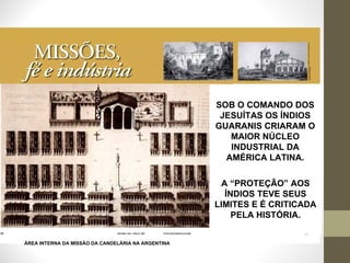 SOB O COMANDO DOS JESUÍTAS OS ÍNDIOS GUARANIS CRIARAM O MAIOR NÚCLEO INDUSTRIAL DA AMÉRICA LATINA. A “PROTEÇÃO” AOS ÍNDIOS TEVE SEUS LIMITES E É CRITICADA PELA HISTÓRIA. ÁREA INTERNA DA MISSÃO DA CANDELÁRIA NA ARGENTINA 