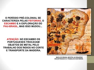 O PERÍODO PRÉ-COLONIAL SE CARACTERIZA PELAS  FEITORIAS , O  ESCAMBO  E A EXPLORAÇÃO DO  PAU-BRASIL , MAS ISSO MUDOU...  MAPA DO BRASIL MOSTRA AS RIQUEZAS ENCONTRADAS E O TRABALHO DOS ÍNDIOS.  ATENÇÃO:  NO ESCAMBO OS PORTUGUESES TROCAVAM OBJETOS DE METAL PELO TRABALHO DOS ÍNDIOS NO CORTE E TRANSPORTE DA MADEIRA. 