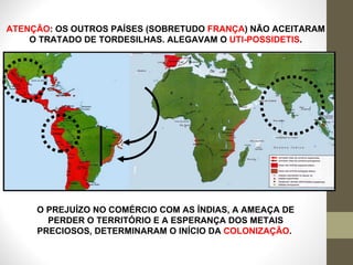 O PREJUÍZO NO COMÉRCIO COM AS ÍNDIAS, A AMEAÇA DE PERDER O TERRITÓRIO E A ESPERANÇA DOS METAIS PRECIOSOS, DETERMINARAM O INÍCIO DA  COLONIZAÇÃO .   ATENÇÃO : OS OUTROS PAÍSES (SOBRETUDO  FRANÇA ) NÃO ACEITARAM O TRATADO DE TORDESILHAS. ALEGAVAM O  UTI-POSSIDETIS . 