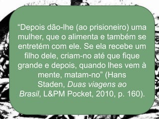 “Depois dão-lhe (ao prisioneiro) uma
mulher, que o alimenta e também se
entretém com ele. Se ela recebe um
  filho dele, criam-no até que fique
grande e depois, quando lhes vem à
       mente, matam-no” (Hans
       Staden, Duas viagens ao
 Brasil, L&PM Pocket, 2010, p. 160).
 