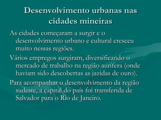 Desenvolvimento urbanas nasDesenvolvimento urbanas nas
cidades mineirascidades mineiras
As cidades começaram a surgir e oAs cidades começaram a surgir e o
desenvolvimento urbano e cultural cresceudesenvolvimento urbano e cultural cresceu
muito nessas regiões.muito nessas regiões.
Vários empregos surgiram, diversificando oVários empregos surgiram, diversificando o
mercado de trabalho na região aurífera (ondemercado de trabalho na região aurífera (onde
haviam sido descobertas as jazidas de ouro).haviam sido descobertas as jazidas de ouro).
Para acompanhar o desenvolvimento da regiãoPara acompanhar o desenvolvimento da região
sudeste, a capital do país foi transferida desudeste, a capital do país foi transferida de
Salvador para o Rio de Janeiro.Salvador para o Rio de Janeiro.
 