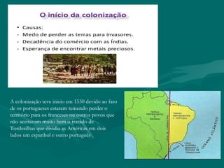 A colonização teve inicio em 1530 devido ao fato
de os portugueses estarem temendo perder o
território para os franceses ou outros povos que
não aceitavam muito bem o tratado de
Tordesilhas que dividia as Américas em dois
lados um espanhol e outro português
 