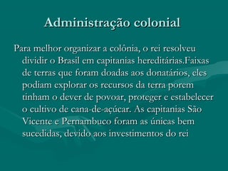 Administração colonialAdministração colonial
Para melhor organizar a colônia, o rei resolveuPara melhor organizar a colônia, o rei resolveu
dividir o Brasil em capitanias hereditárias.Faixasdividir o Brasil em capitanias hereditárias.Faixas
de terras que foram doadas aos donatários, elesde terras que foram doadas aos donatários, eles
podiam explorar os recursos da terra porempodiam explorar os recursos da terra porem
tinham o dever de povoar, proteger e estabelecertinham o dever de povoar, proteger e estabelecer
o cultivo de cana-de-açúcar. As capitanias Sãoo cultivo de cana-de-açúcar. As capitanias São
Vicente e Pernambuco foram as únicas bemVicente e Pernambuco foram as únicas bem
sucedidas, devido aos investimentos do reisucedidas, devido aos investimentos do rei
 