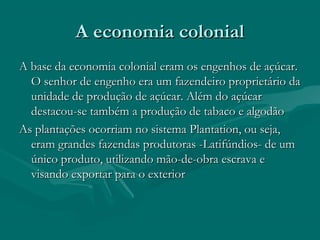A economia colonialA economia colonial
A base da economia colonial eram os engenhos de açúcar.A base da economia colonial eram os engenhos de açúcar.
O senhor de engenho era um fazendeiro proprietário daO senhor de engenho era um fazendeiro proprietário da
unidade de produção de açúcar. Além do açúcarunidade de produção de açúcar. Além do açúcar
destacou-se também a produção de tabaco e algodãodestacou-se também a produção de tabaco e algodão
As plantações ocorriam no sistema Plantation, ou seja,As plantações ocorriam no sistema Plantation, ou seja,
eram grandes fazendas produtoras -Latifúndios- de umeram grandes fazendas produtoras -Latifúndios- de um
único produto, utilizando mão-de-obra escrava eúnico produto, utilizando mão-de-obra escrava e
visando exportar para o exteriorvisando exportar para o exterior
 