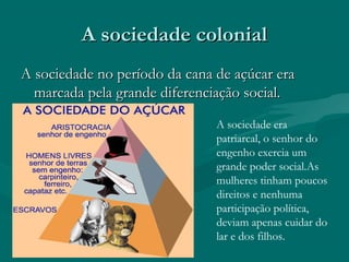 A sociedade colonialA sociedade colonial
A sociedade no período da cana de açúcar eraA sociedade no período da cana de açúcar era
marcada pela grande diferenciação social.marcada pela grande diferenciação social.
A sociedade era
patriarcal, o senhor do
engenho exercia um
grande poder social.As
mulheres tinham poucos
direitos e nenhuma
participação política,
deviam apenas cuidar do
lar e dos filhos.
 