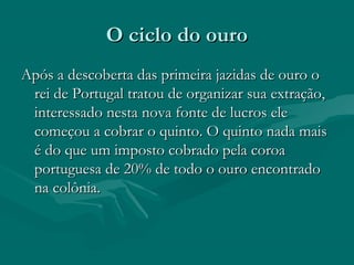 O ciclo do ouroO ciclo do ouro
Após a descoberta das primeira jazidas de ouro oApós a descoberta das primeira jazidas de ouro o
rei de Portugal tratou de organizar sua extração,rei de Portugal tratou de organizar sua extração,
interessado nesta nova fonte de lucros eleinteressado nesta nova fonte de lucros ele
começou a cobrar o quinto. O quinto nada maiscomeçou a cobrar o quinto. O quinto nada mais
é do que um imposto cobrado pela coroaé do que um imposto cobrado pela coroa
portuguesa de 20% de todo o ouro encontradoportuguesa de 20% de todo o ouro encontrado
na colônia.na colônia.
 