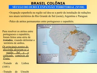 BRASIL COLÔNIA
SÉCULO DO OURO E EXPANSÃO TERRITORIAL (XVIII)
–Ocupação espanhola na região sul deu-se a partir da instalação de reduções
nos atuais territórios do Rio Grande do Sul (oeste), Argentina e Paraguai.
–Palco de atritos permanentes entre portugueses e espanhóis.
Para resolver os atritos entre
portugueses e espanhóis,
foram feitos uma série de
tratados, visando delimitar o
território de ambos.
Os principais pontos de
discórdia deveram-se a
região Sul e o
cobiçado comércio do
Prata:
–Tratado de Lisboa
(1681)
–Tratado de Utrecht
 