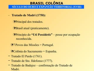 BRASIL COLÔNIA
SÉCULO DO OURO E EXPANSÃO TERRITORIAL (XVIII)
– Tratado de Madri (1750):
Principal dos tratados.
Brasil atual (praticamente).
Princípio do “Uti Possidetis” – posse por ocupação
reconhecida.
7 Povos das Missões = Portugal.
Colônia do Sacramento = Espanha.
– Tratado El Pardo (1761).
– Tratado de Sto. Ildefonso (1777).
– Tratado de Badajoz – confirmação do Tratado de
Madri.
 