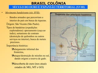 BRASIL COLÔNIA
SÉCULO DO OURO E EXPANSÃO TERRITORIAL (XVIII)
• Movimento bandeirante (séc XVII):
–
–
–
– Bandos armados que percorriam o
interior do país em busca de riquezas.
Origem: São Vicente (São Paulo).
Tipos de bandeiras (expedições
exploradoras): apresamento (caça ao
índio), sertanismo de contrato
(destruição de quilombos ou outros
serviços no interior), busca de metais
preciosos.
Importância histórica:
alargamento informal das
fronteiras,
ataque/destruição de missões no sul,
dando origem a reserva de gado.
descoberta de ouro (nos atuais
estados de MG, MT e GO)
 