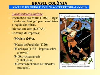 BRASIL COLÔNIA
SÉCULO DO OURO E EXPANSÃO TERRITORIAL (XVIII)
– A administração aurífera:
– Intendência das Minas (1702) – órgão
criado por Portugal para administrar
a região das minas.
– Divisão em lotes (DATAS);
– Cobrança de impostos:
Quinto (20%).
Casas de Fundição (1720).
Capitação (1735 – imposto sobre
escravos)
100 arroubas anuais
(1500kg/ano).
Derrama (cobrança de impostos
atrasados).
 