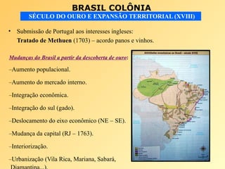 BRASIL COLÔNIA
SÉCULO DO OURO E EXPANSÃO TERRITORIAL (XVIII)
• Submissão de Portugal aos interesses ingleses:
Tratado de Methuen (1703) – acordo panos e vinhos.
Mudanças do Brasil a partir da descoberta de ouro:
–Aumento populacional.
–Aumento do mercado interno.
–Integração econômica.
–Integração do sul (gado).
–Deslocamento do eixo econômico (NE – SE).
–Mudança da capital (RJ – 1763).
–Interiorização.
–Urbanização (Vila Rica, Mariana, Sabará,
 