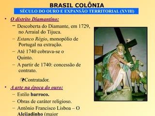 BRASIL COLÔNIA
SÉCULO DO OURO E EXPANSÃO TERRITORIAL (XVIII)
• O distrito Diamantino:
– Descoberta do Diamante, em 1729,
no Arraial do Tijuca.
– Estanco Régio, monopólio de
Portugal na extração.
– Até 1740 cobrava-se o
Quinto.
– A partir de 1740: concessão de
contrato.
Contratador.
• A arte na época do ouro:
– Estilo barroco.
– Obras de caráter religioso.
– Antônio Francisco Lisboa – O
Aleijadinho (maior
 