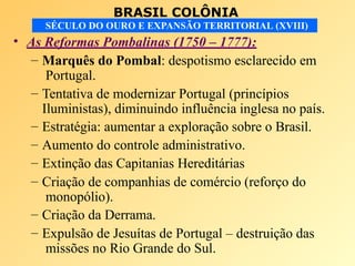 BRASIL COLÔNIA
SÉCULO DO OURO E EXPANSÃO TERRITORIAL (XVIII)
• As Reformas Pombalinas (1750 – 1777):
– Marquês do Pombal: despotismo esclarecido em
Portugal.
– Tentativa de modernizar Portugal (princípios
Iluministas), diminuindo influência inglesa no país.
– Estratégia: aumentar a exploração sobre o Brasil.
– Aumento do controle administrativo.
– Extinção das Capitanias Hereditárias
– Criação de companhias de comércio (reforço do
monopólio).
– Criação da Derrama.
– Expulsão de Jesuítas de Portugal – destruição das
missões no Rio Grande do Sul.
 