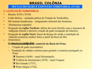 BRASIL COLÔNIA
SÉCULO DO OURO E EXPANSÃO TERRITORIAL (XVIII)
2. A EXPANSÃO TERRITORIAL
•
•
•
•
•
•
•
Séculos XVII e XVIII.
União Ibérica – anulação prática do Tratado de Tordesilhas.
Movimento bandeirante – alargamento informal das fronteiras.
Desinteresse espanhol.
Ocupação da região Nordeste: defesa da costa (litoral), caça e massacre de
indígenas (litoral e interior), criação de gado (ocupação do interior);
Ocupação da região Norte: busca de drogas do sertão e instalação de
reduções jesuíticas (ambos feitos a partir da bacia do Rio
Amazonas);
Ocupação da região Sul:
–
–
–
Interesse português no comércio da Bacia do Prata.
Criação de gado (secundário).
Fundação de cidades costeiras para garantir o comércio português no
Prata.
 Desterro (1658) – atual Florianópolis.
 Colônia do Sacramento (1678) – atual Uruguai.
 Rio Grande (1737).
 Porto Alegre (1742).
 