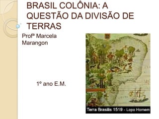 BRASIL COLÔNIA: A
 QUESTÃO DA DIVISÃO DE
 TERRAS
Profª Marcela
Marangon




     1º ano E.M.
 
