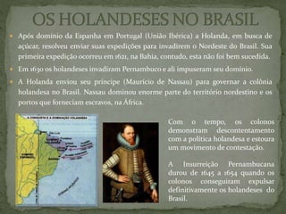  Após domínio da Espanha em Portugal (União Ibérica) a Holanda, em busca de
açúcar, resolveu enviar suas expedições para invadirem o Nordeste do Brasil. Sua
primeira expedição ocorreu em 1621, na Bahia, contudo, esta não foi bem sucedida.
 Em 1630 os holandeses invadiram Pernambuco e ali impuseram seu domínio.
 A Holanda enviou seu príncipe (Maurício de Nassau) para governar a colônia
holandesa no Brasil. Nassau dominou enorme parte do território nordestino e os
portos que forneciam escravos, na África.
A Insurreição Pernambucana
durou de 1645 a 1654 quando os
colonos conseguiram expulsar
definitivamente os holandeses do
Brasil.
Com o tempo, os colonos
demonstram descontentamento
com a política holandesa e estoura
um movimento de contestação.
 