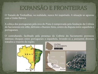 O Tratado de Tordesilhas, na realidade, nunca foi respeitado. A situação se agravou
com a União Ibérica.
A cobiça dos portugueses pela área do Prata é comprovada pela fundação da Colônia
do Sacramento em 1680, defronte a Buenos Aires, centro da disputa entre espanhóis e
portugueses.
O contrabando, facilitado pela presença da Colônia do Sacramento provocou
intensos choques entre portugueses e espanhóis, levando-os a assinarem diversos
tratados a respeito da região.
 