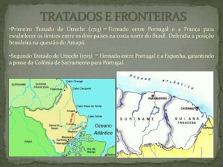 •Primeiro Tratado de Utrecht (1713) Firmado entre Portugal e a França para
estabelecer os limites entre os dois paises na costa norte do Brasil. Defendia a posição
brasileira na questão do Amapá.
•Segundo Tratado de Utrecht (1715) Firmado entre Portugal e a Espanha, garantindo
a posse da Colônia de Sacramento para Portugal.
 