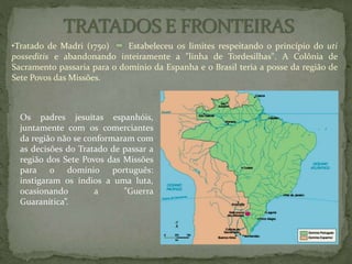 •Tratado de Madri (1750) Estabeleceu os limites respeitando o princípio do uti
posseditis e abandonando inteiramente a "linha de Tordesilhas". A Colônia de
Sacramento passaria para o domínio da Espanha e o Brasil teria a posse da região de
Sete Povos das Missões.
Os padres jesuítas espanhóis,
juntamente com os comerciantes
da região não se conformaram com
as decisões do Tratado de passar a
região dos Sete Povos das Missões
para o domínio português:
instigaram os índios a uma luta,
ocasionando a "Guerra
Guaranítica”.
 