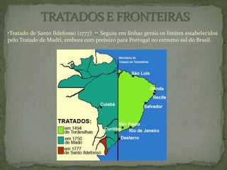 •Tratado de Santo Ildefonso (1777) Seguiu em linhas gerais os limites estabelecidos
pelo Tratado de Madri, embora com prejuizo para Portugal no extremo sul do Brasil.
 