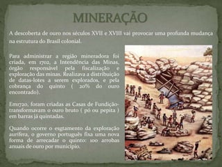 A descoberta de ouro nos séculos XVII e XVIII vai provocar uma profunda mudança
na estrutura do Brasil colonial.
Para administrar a região mineradora foi
criada, em 1702, a Intendência das Minas,
órgão responsável pela fiscalização e
exploração das minas. Realizava a distribuição
de datas-lotes a serem explorados, e pela
cobrança do quinto ( 20% do ouro
encontrado).
Em1720, foram criadas as Casas de Fundição-
transformavam o ouro bruto ( pó ou pepita )
em barras já quintadas.
Quando ocorre o esgtamento da exploração
aurífera, o governo português fixa uma nova
forma de arrecadar o quinto: 100 arrobas
anuais de ouro por município.
 