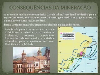 A mineração mudou o eixo econômico da vida colonial -do litoral nordestino para a
região Centro-Sul; incentivou o comércio interno, garantindo a interligação da região
das minas com outras regiões do Brasil.
Houve também um grande aumento populacional na região das minas.
A sociedade passa a ter um caráter urbano e
multiplica-se o número de comerciantes,
intelectuais, pequenos proprietários,
funcionários públicos, artesãos. A sociedade
mineradora passa a apresentar uma certa
flexibilidade e mobilidade.
 