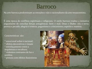 Na arte barroca predominam as emoções e não o racionalismo da arte renascentista.
É uma época de conflitos espirituais e religiosos. O estilo barroco traduz a tentativa
angustiante de conciliar forças antagônicas: bem e mal; Deus e Diabo; céu e terra;
pureza e pecado; alegria e tristeza; paganismo e cristianismo; espírito e matéria.
Características são:
* emocional sobre o racional;
* efeitos decorativos e visuais
* entrelaçamento entre a
arquitetura e escultura;
* violentos contrastes de luz e
sombra;
* pintura com efeitos ilusionistas
 