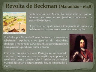 Latifundiários do Maranhão revoltaram-se porque
faltavam escravos e os jesuítas condenavam a
escravidão indígena.
O governo português criou a Companhia de Comércio
do Maranhão para controlar o comércio na região.
Com a intervenção da Coroa Portuguesa, foi nomeado
um novo governador para a região que puniu os
revoltosos com a condenação à prisão ou ao exílio.
Manuel Beckman e Jorge Sampaio foram condenados à
morte.
Revolta de Beckman (Maranhão - 1648)
Chefiados por Manuel e Tomas Beckman, os colonos se
rebelaram, expulsando os jesuítas do Maranhão,
abolindo o monopólio da Companhia e constituindo um
novo governo, que durou quase um ano
 