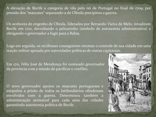 Os senhores de engenho de Olinda, liderados por Bernardo Vieira de Melo, invadiram
Recife em 1710, derrubando o pelourinho (símbolo de autonomia administrativa) e
obrigando o governador a fugir para a Bahia.
A elevação de Recife a categoria de vila pelo rei de Portugal no final de 1709, por
pressão dos "mascates" separando-a de Olinda precipitou a guerra.
Logo em seguida, os recifenses conseguiram retomar o controle de sua cidade em uma
reação militar apoiada por autoridades políticas de outras capitanias.
Em 1711, Félix José de Mendonça foi nomeado governador
da província com a missão de pacificar o conflito.
O novo governador apoiou os mascates portugueses e
estipulou a prisão de todos os latifundiários olindenses
envolvidos com a guerra. Determinou também a
administração semestral para cada uma das cidades
garantindo autonomia política de Recife.
 