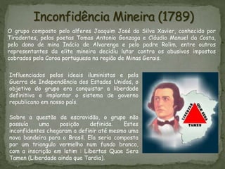 O grupo composto pelo alferes Joaquim José da Silva Xavier, conhecido por
Tiradentes, pelos poetas Tomas Antonio Gonzaga e Cláudio Manuel da Costa,
pelo dono de mina Inácio de Alvarenga e pelo padre Rolim, entre outros
representantes da elite mineira decidiu lutar contra os abusivos impostos
cobrados pela Coroa portuguesa na região de Minas Gerais.
Sobre a questão da escravidão, o grupo não
possuía uma posição definida. Estes
inconfidentes chegaram a definir até mesmo uma
nova bandeira para o Brasil. Ela seria composta
por um triangulo vermelho num fundo branco,
com a inscrição em latim : Libertas Quae Sera
Tamen (Liberdade ainda que Tardia).
Influenciados pelos ideais iluministas e pela
Guerra de Independência dos Estados Unidos, o
objetivo do grupo era conquistar a liberdade
definitiva e implantar o sistema de governo
republicano em nosso país.
 