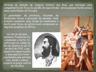 Através da delação de Joaquim Silvério dos Reis, que entregou seus
companheiros em troca do perdão de suas dívidas, várias pessoas foram presas
pelas autoridades de Portugal.
O governador da província, Visconde de
Barbacena iniciou o processo da devassa. Num
primeiro momento, onze foram os condenados à
morte pela forca, os outros eram condenados ao
degredo perpétuo na África.
Ao fim da devassa,
somente Tiradentes foi
condenado a morte: foi
enforcado na cidade do
Rio de Janeiro no dia 21
de abril de 1792. Logo
depois foi esquartejado,
e seus quartos foram
espalhados pela estrada
real, sendo a cabeça
exposta na praça central
de Vila Rica
 