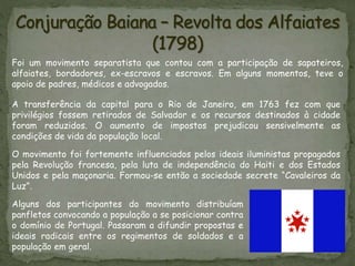 Foi um movimento separatista que contou com a participação de sapateiros,
alfaiates, bordadores, ex-escravos e escravos. Em alguns momentos, teve o
apoio de padres, médicos e advogados.
A transferência da capital para o Rio de Janeiro, em 1763 fez com que
privilégios fossem retirados de Salvador e os recursos destinados à cidade
foram reduzidos. O aumento de impostos prejudicou sensivelmente as
condições de vida da população local.
O movimento foi fortemente influenciados pelos ideais iluministas propagados
pela Revolução francesa, pela luta de independência do Haiti e dos Estados
Unidos e pela maçonaria. Formou-se então a sociedade secrete “Cavaleiros da
Luz”.
Alguns dos participantes do movimento distribuíam
panfletos convocando a população a se posicionar contra
o domínio de Portugal. Passaram a difundir propostas e
ideais radicais entre os regimentos de soldados e a
população em geral.
 