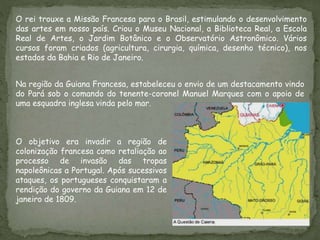 O rei trouxe a Missão Francesa para o Brasil, estimulando o desenvolvimento
das artes em nosso país. Criou o Museu Nacional, a Biblioteca Real, a Escola
Real de Artes, o Jardim Botânico e o Observatório Astronômico. Vários
cursos foram criados (agricultura, cirurgia, química, desenho técnico), nos
estados da Bahia e Rio de Janeiro.
O objetivo era invadir a região de
colonização francesa como retaliação ao
processo de invasão das tropas
napoleônicas a Portugal. Após sucessivos
ataques, os portugueses conquistaram a
rendição do governo da Guiana em 12 de
janeiro de 1809.
Na região da Guiana Francesa, estabeleceu o envio de um destacamento vindo
do Pará sob o comando do tenente-coronel Manuel Marques com o apoio de
uma esquadra inglesa vinda pelo mar.
 