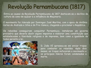 Entre as causas da Revolução Pernambucana de 1817 destacam-se o declínio da
cultura da cana-de-açúcar e a influência da Maçonaria.
Os rebeldes conseguiram conquistar Pernambuco, instalaram um governo
provisório que deveria abolir alguns impostos e elaborar uma constituição que
estabelecesse a liberdade religiosa e de imprensa, bem como a igualdade de
todos perante a lei.
O movimento foi liderado por Domingos José Martins, com o apoio de Antônio
Carlos de Andrada e Silva e do Frei Caneca, chegando a proclamar a República.
D. João VI apressou-se em enviar tropas
para combater os rebeldes. Após dois
meses, as tropas sufocaram o movimento e
os principais líderes foram condenados a
morte.
 