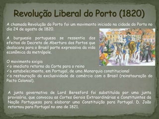 A chamada Revolução do Porto foi um movimento iniciado na cidade do Porto no
dia 24 de agosto de 1820.
A burguesia portuguesa se ressentia dos
efeitos do Decreto de Abertura dos Portos que
deslocara para o Brasil parte expressiva da vida
econômica da metrópole.
O movimento exigia
o imediato retorno da Corte para o reino
o estabelecimento, em Portugal, de uma Monarquia constitucional
a restauração da exclusividade de comércio com o Brasil (reinstauração do
Pacto Colonial).
A junta governativa de Lord Beresford foi substituída por uma junta
provisória, que convocou as Cortes Gerais Extraordinárias e Constituintes da
Nação Portuguesa para elaborar uma Constituição para Portugal. D. João
retornou para Portugal no ano de 1821.
 