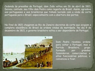 Cedendo às pressões de Portugal, dom João voltou em 26 de abril de 1821.
Deixou, contudo, seu filho dom Pedro como regente do Brasil. Assim, agradava
aos portugueses e aos brasileiros que tinham lucrado com a vinda da corte
portuguesa para o Brasil, especialmente com a abertura dos portos.
No final de 1821 chegaram ao Rio de Janeiro decretos da corte que exigiam a
completa obediência do Brasil às ordens vindas da metrópole. No dia 9 de
dezembro de 1821, o governo brasileiro voltou a ser dependente de Portugal.
Dom Pedro recebeu ordens
para voltar a Portugal, mas o
Partido Brasileiro, grupo
formado por grandes
fazendeiros, comerciantes e
altos funcionários públicos, o
convenceu a ficar.
 