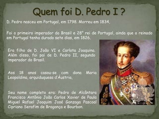 Seu nome completo era: Pedro de Alcântara
Francisco Antônio João Carlos Xavier de Paula
Miguel Rafael Joaquim José Gonzaga Pascoal
Cipriano Serafim de Bragança e Bourbon.
D. Pedro nasceu em Portugal, em 1798. Morreu em 1834,
Foi o primeiro imperador do Brasil e 28° rei de Portugal, ainda que o reinado
em Portugal tenha durado sete dias, em 1826.
Era filho de D. João VI e Carlota Joaquina.
Além disso, foi pai de D. Pedro II, segundo
imperador do Brasil.
Aos 18 anos casou-se com dona Maria
Leopoldina, arquiduquesa d’Áustria,
 