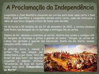 Leopoldina e José Bonifácio enviaram um correio para levar essa carta a Dom
Pedro. José Bonifácio e Leopoldina enviam outra carta, cada um reforçava a
idéia de que havia chegado a hora de tomar uma decisão.
Às 16 horas e 30 minutos do dia 07 de setembro de 1822, o correio alcançou
Dom Pedro nas margens do rio Ipiranga e entregou-lhe as cartas.
Depois de ler, amassou e pisoteou as cartas, montou seu cavalo e cavalgou até
às margens do Ipiranga e gritou à guarda de honra: "Amigos, as cortes de
Lisboa nos oprimem e querem nos escravizar...Deste dia em diante, nossas
relações estão rompidas“.
O príncipe sacou a espada e
gritou: "Por meu sangue, por
minha honra e por Deus, farei do
Brasil um país livre", em seguida,
erguendo a espada, afirmou:
"Brasileiros, de hoje em diante
nosso lema será: Independência
ou Morte!".
 