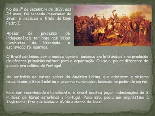 Para ser reconhecido oficialmente, o Brasil aceitou pagar indenizações de 2
milhões de libras esterlinas a Portugal. Para isso, pediu um empréstimo à
Inglaterra, fato que iniciou a dívida externa do Brasil.
No dia 1º de dezembro de 1822, aos
24 anos, foi coroado imperador do
Brasil e recebeu o título de Dom
Pedro I.
Apesar do processo de
independência ter base nas idéias
iluministas de liberdade, a
escravidão foi mantida.
O Brasil continuou com o modelo agrário, baseado em latifúndios e na produção
de gêneros primários voltada para a exportação. Ou seja, pouco diferente de
quando era colônia de Portugal.
Ao contrário de outros países da América Latina, que adotaram o sistema
republicano, o Brasil adotou o governo monárquico, baseado no poder de um rei.
 