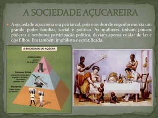  A sociedade açucareira era patriarcal, pois o senhor de engenho exercia um
grande poder familiar, social e político. As mulheres tinham poucos
poderes e nenhuma participação política, deviam apenas cuidar do lar e
dos filhos. Era também imobilista e estratificada.
 