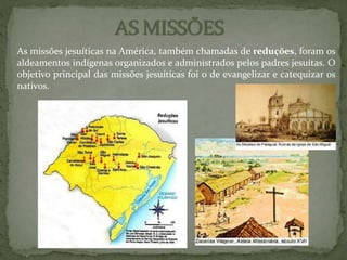 As missões jesuíticas na América, também chamadas de reduções, foram os
aldeamentos indígenas organizados e administrados pelos padres jesuítas. O
objetivo principal das missões jesuíticas foi o de evangelizar e catequizar os
nativos.
 