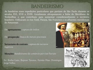De apresamento: captura de índios
De prospecção: busca de metais preciosos
Sertanismo de contrato: captura de escravos
fugitivos
Ex: Borba Gato, Raposo Tavares, Fernão Dias, Domingos
Jorge Velho.
Monções: bandeirismo de comércio por vias fluviais
As bandeiras eram expedições particulares que partiam de São Paulo durante os
séculos XVI, XVII e XVIII. Geralmente ultrapassavam a linha do Meridiano de
Tordesilhas o que contribuiu para aumentar consideravelmente o território
brasileiro. Utilizavam os rios Tietê, Paraná, São Francisco e os afluentes meridionais
do Amazonas.
 