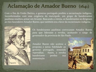 Aclamação de Amador Bueno (1641)
Com o fim da União Ibérica, o governo português proibiu a escravização indígena.
Inconformados com essa exigência da metrópole, um grupo de bandeirantes
paulistas resolveu armar um levante. Buscando a vitória, os bandeirantes se dirigiram
ao rico fazendeiro Amador Bueno, que também era a favor da escravização indígena.
Os bandeirantes paulistas convocaram Amador Bueno
para que liderasse a revolta, aceitando o cargo de
governador da província de São Paulo.
Amador Bueno não aceitou a
proposta e jurou fidelidade ao
governo português, temendo
represálias. Assim, a revolta
bandeirante perdeu sua
sustentação
 