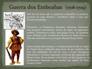 Guerra dos Emboabas
Pelo fato de terem sido os primeiros a descobrir, os paulistas
queriam ter mais direitos e benefícios sobre o ouro que
haviam encontrado.
Entretanto, os forasteiros, chamados emboabas, formaram
suas próprias comunidades, dentro da região de exploração
aurífera. Formaram-se asiim, dois grupos rivais. Os paulistas
eram chefiados pelo bandeirante Manuel de Borba Gato e o
líder dos emboabas era o português Manuel Nunes Viana.
Entre as lutas mais intensas, o combate desenvolvido no Capão
da Traição ficou conhecido pela morte de 300 paulistas pela
mão dos emboabas. No ano de 1709, a Coroa Portuguesa
determinou a imediata separação territorial das capitanias de
Minas Gerais, Rio de Janeiro e São Paulo. Ao fim da guerra, os
bandeirantes buscaram outras jazidas nas regiões de Mato
Grosso e Goiás
 