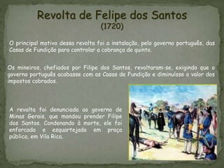 Revolta de Felipe dos Santos
(1720)
Os mineiros, chefiados por Filipe dos Santos, revoltaram-se, exigindo que o
governo português acabasse com as Casas de Fundição e diminuísse o valor dos
impostos cobrados.
O principal motivo dessa revolta foi a instalação, pelo governo português, das
Casas de Fundição para controlar a cobrança do quinto.
A revolta foi denunciada ao governo de
Minas Gerais, que mandou prender Filipe
dos Santos. Condenando à morte, ele foi
enforcado e esquartejado em praça
pública, em Vila Rica.
 