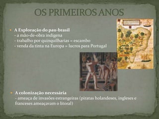  A Exploração do pau-brasil
- a mão-de-obra indígena
- trabalho por quinquilharias = escambo
- venda da tinta na Europa = lucros para Portugal
 A colonização necessária
- ameaça de invasões estrangeiras (piratas holandeses, ingleses e
franceses ameaçavam o litoral)
 
