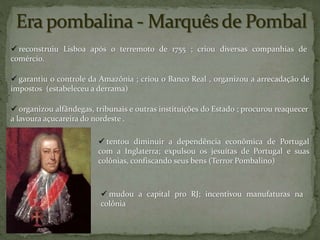  garantiu o controle da Amazônia ; criou o Banco Real , organizou a arrecadação de
impostos (estabeleceu a derrama)
 reconstruiu Lisboa após o terremoto de 1755 ; criou diversas companhias de
comércio.
 organizou alfândegas, tribunais e outras instituições do Estado ; procurou reaquecer
a lavoura açucareira do nordeste .
 tentou diminuir a dependência econômica de Portugal
com a Inglaterra; expulsou os jesuítas de Portugal e suas
colônias, confiscando seus bens (Terror Pombalino)
 mudou a capital pro RJ; incentivou manufaturas na
colônia
 