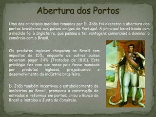 Uma das principais medidas tomadas por D. João foi decretar a abertura dos
portos brasileiros aos países amigos de Portugal. A principal beneficiada com
a medida foi à Inglaterra, que passou a ter vantagens comerciais e dominar o
comércio com o Brasil.
D. João também incentivou o estabelecimento de
indústrias no Brasil, promoveu a construção de
estradas e reformas em portos; criou o Banco do
Brasil e instalou a Junta de Comércio.
Os produtos ingleses chegavam ao Brasil com
impostos de 15%, enquanto de outros países
deveriam pagar 24% (Tratados de 1810). Este
privilégio fez com que nosso país fosse inundado
por produtos ingleses, prejudicando o
desenvolvimento da indústria brasileira.
 
