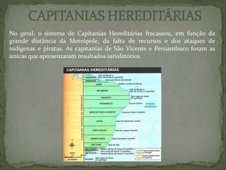 No geral, o sistema de Capitanias Hereditárias fracassou, em função da
grande distância da Metrópole, da falta de recursos e dos ataques de
indígenas e piratas. As capitanias de São Vicente e Pernambuco foram as
únicas que apresentaram resultados satisfatórios.
 
